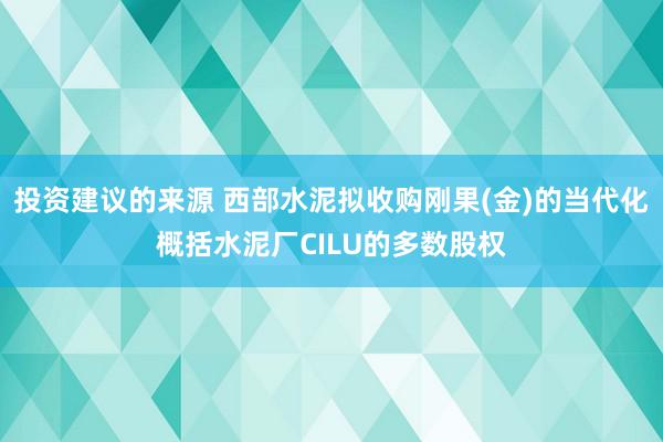 投资建议的来源 西部水泥拟收购刚果(金)的当代化概括水泥厂CILU的多数股权