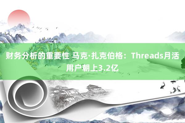 财务分析的重要性 马克·扎克伯格：Threads月活用户朝上3.2亿