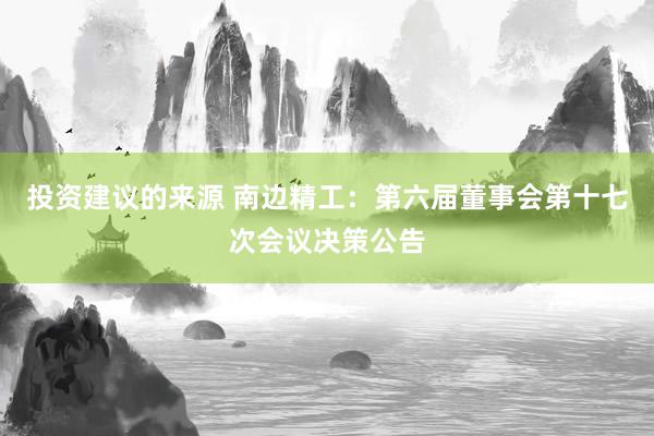 投资建议的来源 南边精工：第六届董事会第十七次会议决策公告