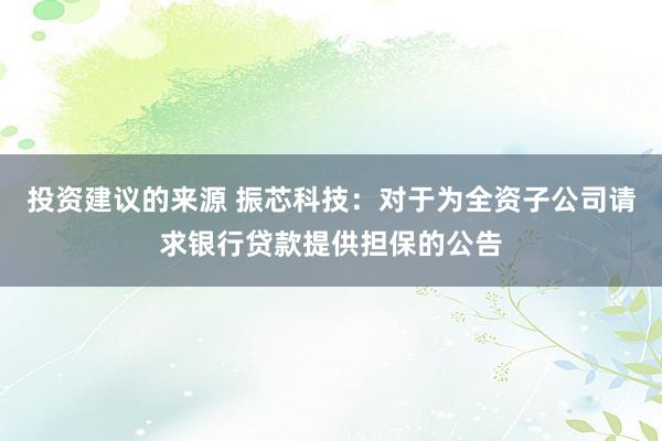 投资建议的来源 振芯科技：对于为全资子公司请求银行贷款提供担保的公告