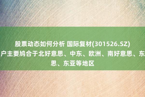 股票动态如何分析 国际复材(301526.SZ)：境外客户主要鸠合于北好意思、中东、欧洲、南好意思、东亚等地区