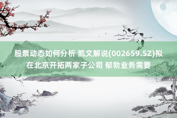 股票动态如何分析 凯文解说(002659.SZ)拟在北京开拓两家子公司 郁勃业务需要