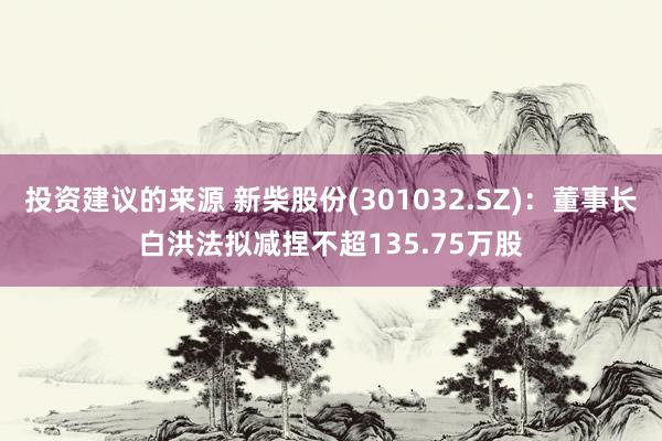 投资建议的来源 新柴股份(301032.SZ)：董事长白洪法拟减捏不超135.75万股