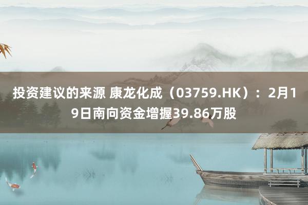 投资建议的来源 康龙化成（03759.HK）：2月19日南向资金增握39.86万股