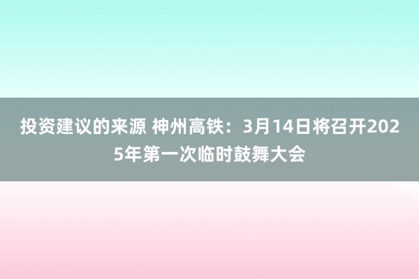 投资建议的来源 神州高铁：3月14日将召开2025年第一次临时鼓舞大会