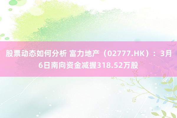 股票动态如何分析 富力地产（02777.HK）：3月6日南向资金减握318.52万股