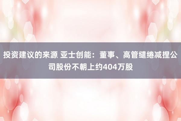 投资建议的来源 亚士创能：董事、高管缱绻减捏公司股份不朝上约404万股