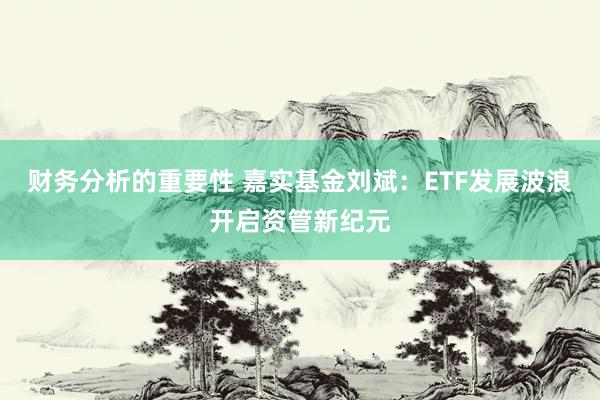 财务分析的重要性 嘉实基金刘斌：ETF发展波浪开启资管新纪元