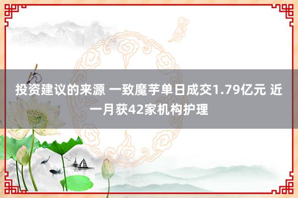 投资建议的来源 一致魔芋单日成交1.79亿元 近一月获42家机构护理