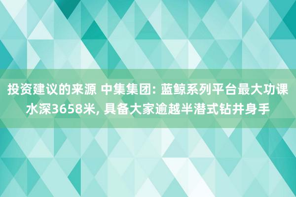 投资建议的来源 中集集团: 蓝鲸系列平台最大功课水深3658米, 具备大家逾越半潜式钻井身手