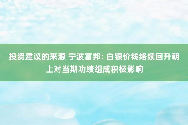 投资建议的来源 宁波富邦: 白银价钱络续回升朝上对当期功绩组成积极影响