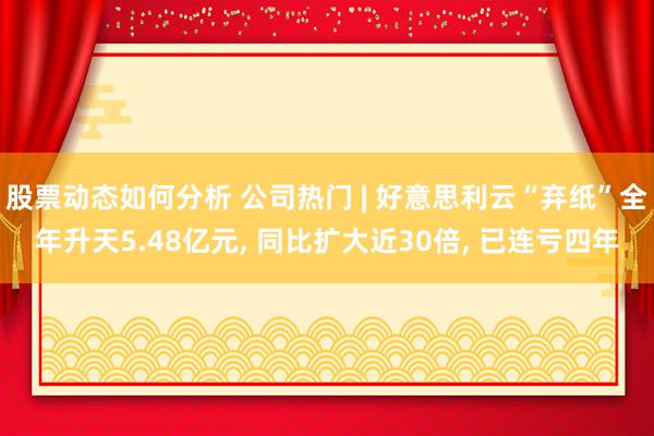 股票动态如何分析 公司热门 | 好意思利云“弃纸”全年升天5.48亿元, 同比扩大近30倍, 已连亏四年