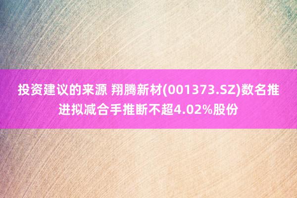 投资建议的来源 翔腾新材(001373.SZ)数名推进拟减合手推断不超4.02%股份