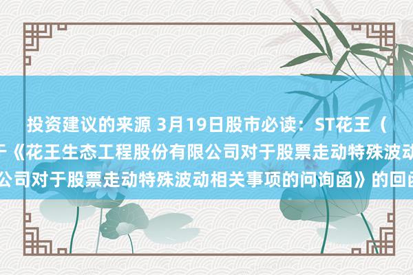 投资建议的来源 3月19日股市必读：ST花王（603007）新发布《对于《花王生态工程股份有限公司对于股票走动特殊波动相关事项的问询函》的回函》