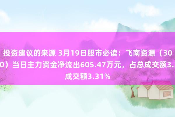 投资建议的来源 3月19日股市必读：飞南资源（301500）当日主力资金净流出605.47万元，占总成交额3.31%